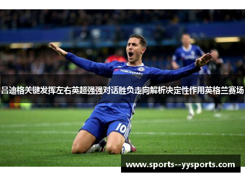 吕迪格关键发挥左右英超强强对话胜负走向解析决定性作用英格兰赛场