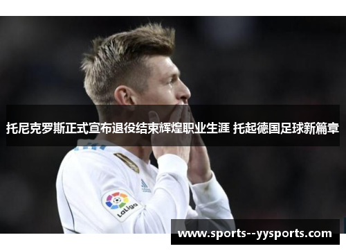 托尼克罗斯正式宣布退役结束辉煌职业生涯 托起德国足球新篇章 托尼克罗斯正式宣布退役结束辉煌职业生涯 托起德国足球新篇章